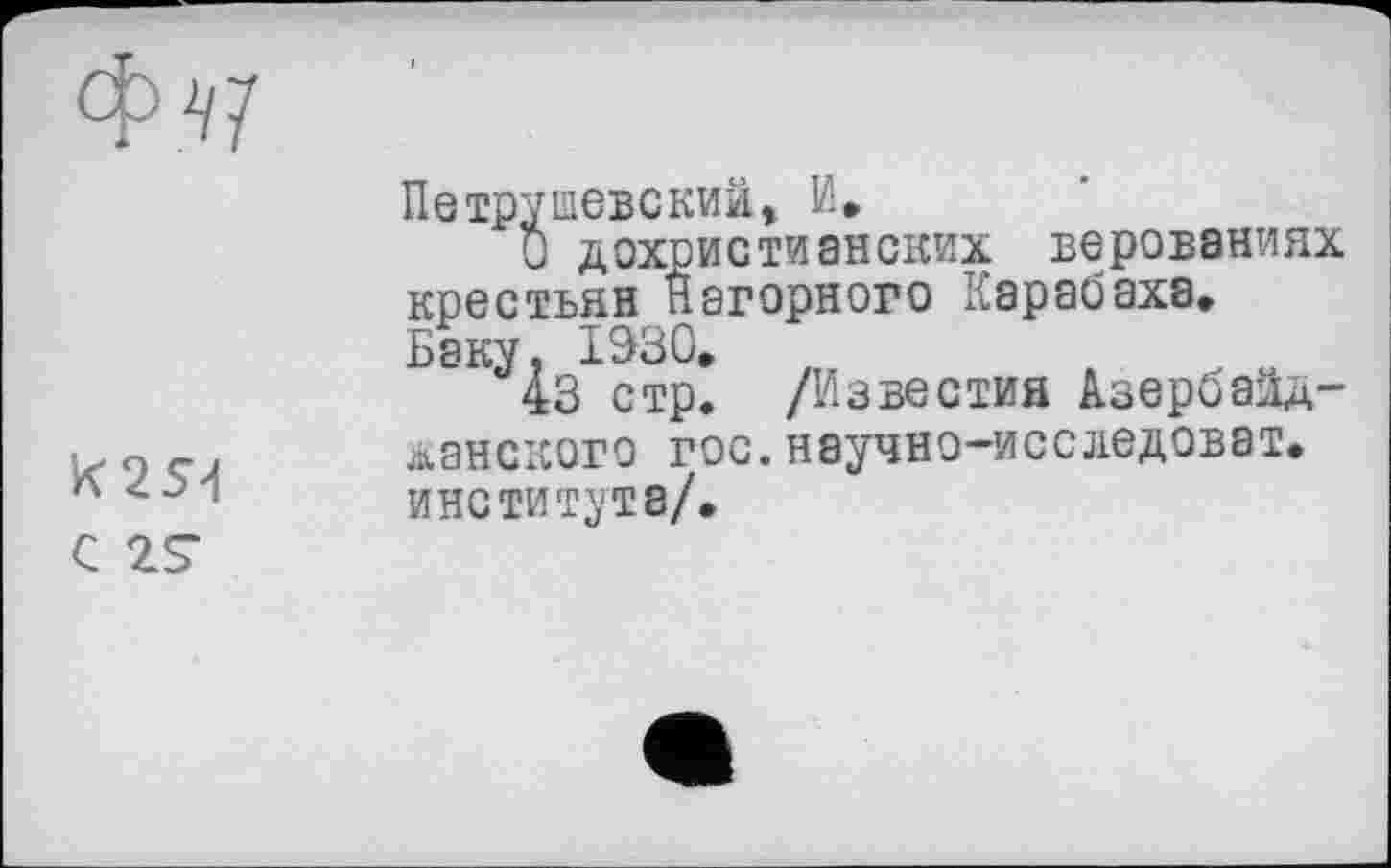 ﻿K2S4
Петрушевский, И»
О дохристианских верованиях крестьян Нагорного Карабаха» Баку, 1930»
43 стр. /Известия Азербайджанского гос.научно-исследоват» института/.